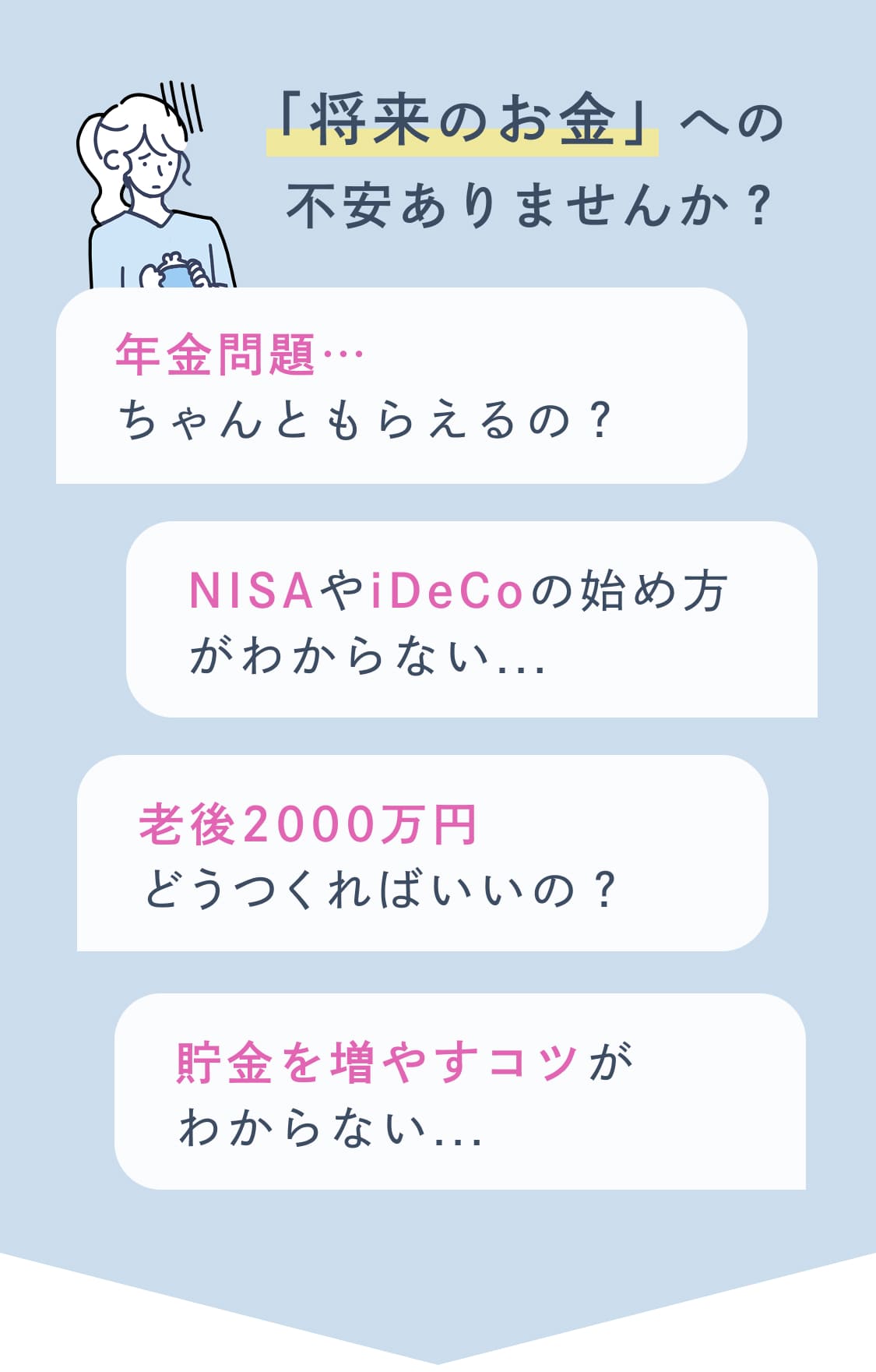 「将来のお金」への不安ありませんか？ 年金問題・・・ちゃんともらえるの？ NISAやiDeCoの始め方がわからない... 老後2000万円どうつくればいいの？貯金を増やすコツがわからない