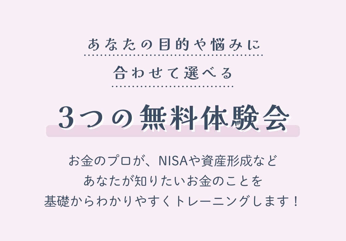 あなたの目的や悩みに合わせて選べる3つの無料体験会 お金のプロが、NISAや資産形成などあなたが知りたいお金のことを基礎からわかりやすくトレーニングします！